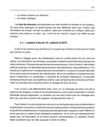 117
- le niveau soutenu (ou littéraire);
- le niveau poétique.
Les tons du discours correspondent aux états émotifs du locuteur ou du scripteur.
On peut donc distinguer un grand nombre de tons différents selon que l'auteur veut
dramatiser les choses, ironiser ou badiner, selon qu'il s'étonne ou s'indigne, selon qu'il
exprime une crainte ou un désir, etc. Le ton est dit «neutre» lorsqu'il ne reflète aucune
émotion.
3.1.1 LANGUE PARLÉE ET LANGUE ÉCRITE
C'est un lieu commun que de dire qu'on ne parle pas comme on écrit et qu'on n'écrit
pas comme on parle.
Dans le langage parlé, les interlocuteurs sont en contact direct les uns avec les
autres. Les intonations, les mimiques, les gestes en disent souvent bien plus long que les
mots prononcés. Chacune des personnes en présence peut, à tout moment, interrompre
celle qui parle pour lui demander des précisions, des explications, des justifications. Il en
résulte qu'en général on ne prépare pas ses conversations. Le discours oral est improvisé
et il suit pas à pas les réactions de l'interlocuteur. Dans ces conditions, on pardonne sans
peine l'imprécision du vocabulaire, la banalité de certaines expressions, la pauvreté
syntaxique des phrases, les répétitions inutiles, sans compter les incorrections grammati-
cales ou lexicales dont foisonne parfois le langage de tous les jours.
Il en va tout à fait différemment dans l'écrit. Ici, le message est émis hors de la
présence du récepteur. Si celui-ci ne comprend pas ou croit ne pas comprendre, il ne peut
demander aucune explication. Le rédacteur qui veut être certain que son message sera
bien reçu est donc contraint de préparer minutieusement celui-ci.
Tout d'abord, il ne doit jamais faire allusion à un fait quelconque sans se demander si
le destinataire connaît bien ce fait et en mesure toute la portée. Il ne faut jamais surestimer
la faculté de compréhension ni la perspicacité des gens pour lesquels on écrit. Même s'il
arrive que ceux-ci soient d'une intelligence supérieure, ils ne sont pas nécessairement
doués pour les devinettes, et ils seront toujours reconnaissants au rédacteur d'avoir
établi clairement tous les faits auxquels le texte se réfère.
 