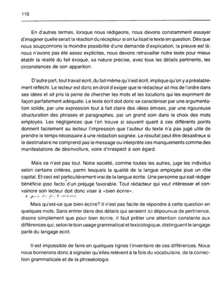 118
En d'autres termes, lorsque nous rédigeons, nous devons constamment essayer
d'imaginer quelle serait la réaction du récepteur si on lui lisait le texte en question. Dès que
nous soupçonnons la moindre possibilité d'une demande d'explication, la preuve est là:
nous n'avons pas été assez explicites, nous devons retravailler notre texte pour mieux
établir la réalité du fait évoqué, sa nature précise, avec tous les détails pertinents, les
circonstances de son apparition.
D'autre part, tout travail écrit, du fait même qu'il est écrit, implique qu'on y a préalable-
ment réfléchi. Le lecteur est donc en droit d'exiger que le rédacteur ait mis de l'ordre dans
ses idées et ait pris la peine de chercher les mots et les locutions qui les expriment de
façon parfaitement adéquate. Le texte écrit doit donc se caractériser par une argumenta-
tion solide, par une expression tout à fait claire des idées émises, par une rigoureuse
structuration des phrases et paragraphes, par un grand soin dans le choix des mots
employés. Les négligences que l'on trouve si souvent quant à ces différents points
donnent facilement au lecteur l'impression que l'auteur du texte n'a pas jugé utile de
prendre le temps nécessaire à une rédaction soignée. Le résultat peut être désastreux si
le destinataire ne comprend pas le message ou interprète ces manquements comme des
manifestations de désinvolture, voire d'irrespect à son égard.
Mais ce n'est pas tout. Notre société, comme toutes les autres, juge les individus
selon certains critères, parmi lesquels la qualité de la langue employée joue un rôle
capital. Et ceci est particulièrement vrai de la langue écrite. Une personne qui sait rédiger
i
bénéficie ipso facto d'un préjugé favorable. Tout rédacteur qui veut intéresser et con-
vaincre son lecteur doit donc viser à « bien écrire».
*- ~(~.__u /~5.j . t. ".-yv;~,~_.;:;~.
Mais qu'est-ce que bien écrire? Il n'est pas facile de répondre à cette question en
quelques mots. Sans entrer dans des détails qui seraient ici dépourvus de pertinence,
disons simplement que pour bien écrire, il faut prêter une attention constante aux
différences qui, selon le bon usage grammatical et lexicologique, distinguent le langage
parlé du langage écrit.
Il est impossible de faire en quelques lignes l'inventaire de ces différences. Nous
nous bornerons donc à signaler qu'elles relèvent à la fois du vocabulaire, de la correc-
tion grammaticale et de la phraséologie.
 