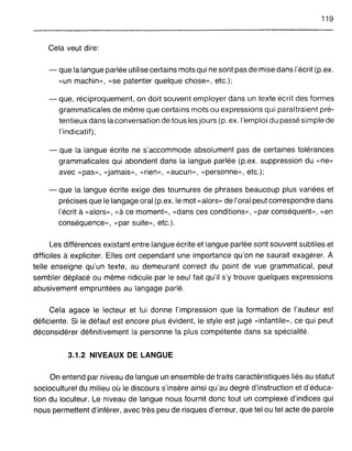 119
Cela veut dire:
- que la langue parlée utilise certains mots qui ne sont pas de mise dans l'écrit (p.ex.
«un machin», «se patenter quelque chose», etc.);
- que, réciproquement, on doit souvent employer dans un texte écrit des formes
grammaticales de même que certains mots ou expressions qui paraîtraient pré-
tentieux dans la conversation de tous les jours (p. ex. l'emploi du passé simple de
l'indicatif);
- que la langue écrite ne s'accommode absolument pas de certaines tolérances
grammaticales qui abondent dans la langue parlée (p.ex. suppression du «ne»
avec «pas», «jamais», «rien», «aucun», «personne», etc.);
- que la langue écrite exige des tournures de phrases beaucoup plus variées et
précises que le langage oral (p.ex. le mot «alors» de l'oral peut correspondre dans
l'écrit à «alors», «à ce moment», «dans ces conditions», «par conséquent», «en
conséquence», «par suite», etc.).
Les différences existant entre langue écrite et langue parlée sont souvent subtiles et
difficiles à expliciter. Elles ont cependant une importance qu'on ne saurait exagérer. À
telle enseigne qu'un texte, au demeurant correct du point de vue grammatical, peut
sembler déplacé ou même ridicule par le seul fait qu'il s'y trouve quelques expressions
abusivement empruntées au langage parlé.
Cela agace le lecteur et lui donne l'impression que la formation de l'auteur est
déficiente. Si le défaut est encore plus évident, le style est jugé «infantile», ce qui peut
déconsidérer définitivement la personne la plus compétente dans sa spécialité.
3.1.2 NIVEAUX DE LANGUE
On entend par niveau de langue un ensemble de traits caractéristiques liés au statut
socioculturel du milieu où le discours s'insère ainsi qu'au degré d'instruction et d'éduca-
tion du locuteur. Le niveau de langue nous fournit donc tout un complexe d'indices qui
nous permettent d'inférer, avec très peu de risques d'erreur, que tel ou tel acte de parole
 