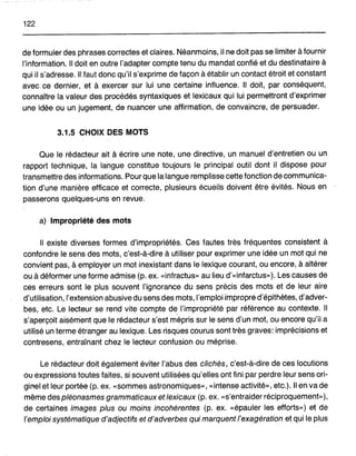 122
de formuler des phrases correctes et claires. Néanmoins, il ne doit pas se limiter à fournir
!'information. Il doit en outre l'adapter compte tenu du mandat confié et du destinataire à
qui il s'adresse. Il faut donc qu'il s'exprime de façon à établir un contact étroit et constant
avec ce dernier, et à exercer sur lui une certaine influence. Il doit, par conséquent,
connaître la valeur des procédés syntaxiques et lexicaux qui lui permettrontd'exprimer
une idée ou un jugement, de nuancer une affirmation, de convaincre, de persuader.
3.1.5 CHOIX DES MOTS
Que le rédacteur ait à écrire une note, une directive, un manuel d'entretien ou un
rapport technique, la langue constitue toujours le principal outil dont il dispose pour
transmettre des informations. Pour que la langue remplisse cette fonction de communica-
tion d'une manière efficace et correcte, plusieurs écueils doivent être évités. Nous en
passerons quelques-uns en revue.
a) Impropriété des mots
Il existe diverses formes d'impropriétés. Ces fautes très fréquentes consistent à
confondre le sens des mots, c'est-à-dire à utiliser pour exprimer une idée un mot qui ne
convient pas, à employer un mot inexistant dans le lexique courant, ou encore, à altérer
ou à déformer une forme admise (p. ex. «infractus» au lieu d'«infarctus»). Les causes de
ces erreurs sont le plus souvent l'ignorance du sens précis des mots et de leur aire
d'utilisation, l'extension abusive du sens des mots, l'emploi impropre d'épithètes, d'adver-
bes, etc. Le lecteur se rend vite compte de, l'impropriété par référence au contexte. Il
s'aperçoit aisément que le rédacteur s'est mépris sur le sens d'un mot, ou encore qu'il a
utilisé un terme étranger au lexique. Les risques courus sont très graves: imprécisions et
contresens, entraînant chez le lecteur confusion ou méprise.
Le rédacteur doit également éviter l'abus des clichés, c'est-à-dire de ces locutions
ou expressions toutes faites, si souvent utilisées qu'elles ont fini par perdre leur sens ori-
ginel et leur portée (p. ex. «sommes astronomiques», «intense activité», etc.). Il en va de
même des pléonasmes grammaticaux et lexicaux (p. ex. «s'entraider réciproquement»),
de certaines images plus ou moins incohérentes (p. ex. «épauler les efforts») et de
l'emploi systématique d'adjectifs et d'adverbes qui marquent l'exagération et qui le plus
 