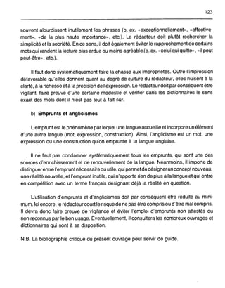 123
souvent alourdissent inutilement les phrases (p. ex. «exceptionnellement», «effective-
ment», «de la plus haute importance», etc.). Le rédacteur doit plutôt rechercher la
simplicité et la sobriété. En ce sens, il doitégalement éviter le rapprochement de certains
mots qui rendent la lecture plus ardue ou moins agréable (p. ex. «celui qui quitte», «il peut
peut-être», etc.).
Il faut donc systématiquement faire la chasse aux impropriétés. Outre l'impression
défavorable qu'elles donnent quant au degré de culture du rédacteur, elles nuisent à la
clarté, à la richesse et à la précision de l'expression. Le rédacteur doit par conséquent être
vigilant, faire preuve d'une certaine modestie et vérifier dans les dictionnaires le sens
exact des mots dont il n'est pas tout à fait sûr.
b) Emprunts et anglicismes
L'emprunt est le phénomène par lequel une langue accueille et incorpore un élément
d'une autre langue (mot, expression, construction). Ainsi, l'anglicisme est un mot, une
expression ou une construction qu'on emprunte à la langue anglaise.
Il ne faut pas condamner systématiquement tous les emprunts, qui sont une des
sources d'enrichissement et de renouvellement de la langue. Néanmoins, il importe de
distinguerentre l'emprunt nécessaireou utile, qui permet de désigner un concept nouveau,
une réalité nouvelle, et l'emprunt inutile, qui n'apporte rien de plus à la langue et qui entre
en compétition avec un terme français désignant déjà la réalité en question.
L'utilisation d'emprunts et d'anglicismes doit par conséquent être réduite au mini-
mum. Ici encore, le rédacteur court le risque de ne pas être compris ou d'être mal compris.
Il devra donc faire preuve de vigilance et éviter l'emploi d'emprunts non attestés ou
non reconnus par le bon usage. Éventuellement, il consultera les nombreux ouvrages et
dictionnaires qui sont à sa disposition.
N.B. La bibliographie critique du présent ouvrage peut servir de guide.
 