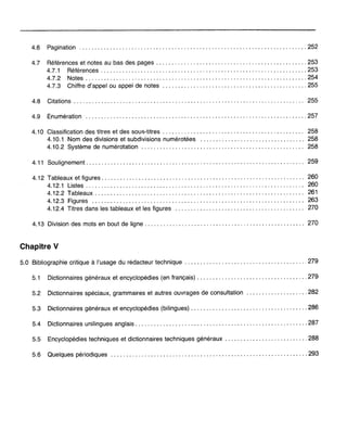 4.6 Pagination 252
4.7 Références et notes au bas des pages 253
4.7.1 Références 253
4.7.2 Notes 254
4.7.3 Chiffre d'appel ou appel de notes 255
4.8 Citations........................................................................... 255
4.9 Énumération 257
4.10 Classification des titres et des sous-titres 258
4.10.1 Nom des divisions et subdivisions numérotées 258
4.10.2 Système de numérotation 258
4.11 Soulignement....................................................................... 259
4.12 Tableaux et figures. . . . . . . . . . . . . . . . . . . . . . . . . . . . . . . . . . . . . . . . . . . . . . . . . . . . . . . . . . . . . . . . .. 260
4.12.1 Listes....................................................................... 260
4.12.2 Tableaux 261
4.12.3 Figures 263
4.12.4 Titres dans les tableaux et les figures 270
4.13 Division des mots en bout de ligne - .
Chapitre V
270
5.0 Bibliographie critique à l'usage du rédacteur technique . . . . . . . . . . . . . . . . . . . . . . . . . . . . . . . . . . . . . .. 279
5.1 Dictionnaires généraux et encyclopédies (en français) 279
5.2 Dictionnaires spéciaux, grammaires et autres ouvrages de consultation 282
5.3 Dictionnaires généraux et encyclopédies (bilingues) 286
5.4 Dictionnaires unilingues anglais 287
5.5 Encyclopédies techniques et dictionnaires techniques généraux 288
5.6 Quelques périodiques 293
 