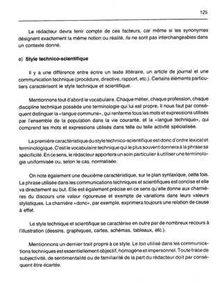 125
Le rédacteur devra tenir compte de ces facteurs, car même si les synonymes
désignent exactement la même notion ou réalité, ils ne sont pas interchangeables dans
un contexte donné.
e) Style technico~scientifique
Il Y a une différence entre écrire un texte littéraire, un article de journal et une
communication technique (procédure, directive, rapport, etc.). Certains éléments particu-
liers caractérisent le style technique et scientifique.
Mentionnons tout d'abord le vocabulaire. Chaque métier, chaque profession, chaque
discipline technique possède une terminologie qui lui est propre. Il nous faut par consé-
quent distinguer la «langue commune», qui renferme tous les mots et expressions utilisés
par l'ensemble de la population dans la vie courante, et la «langue technique», qui
comprend les mots et expressions utilisés dans telle ou telle activité spécialisée.
La première caractéristique du style technico-scientifique est donc d'ordre lexical et
terminologique. C'est le vocabulaire technique qui le plus souvent donnera à la phrase sa
spécificité. En ce sens, le rédacteur apportera un soin particulier à utiliser une terminolo-
gie uniformisée ou, selon le cas, normalisée.
On note également une deuxième caractéristique, sur le plan syntaxique, cette fois.
La phrase utilisée dans les communications techniques et scientifiques est concise et elle
va directement au but. Elle est également précise en ce sens qu'elle donne aux charniè-
res du discours une valeur rigoureuse et exempte de variations dans leurs valeurs
stylistiques. La charnière «donc», par exemple, exprimera toujours une relation de cause
à effet.
Le style technique et scientifique se caractérise en outre par de nombreux recours à
l'illustration (dessins, graphiques, cartes, schémas, tableaux, etc.).
Mentionnons un dernier trait propre à ce style. Le ton utilisé dans les communica-
tions techniques est essentiellement objectif, homogène et impersonnel. Toute trace de
subjectivité, de sentimentalité ou de familiarité de la part du rédacteur doit par consé-
quent être écartée.
 