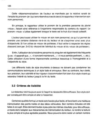 126
Cette «dépersonnalisation" de l'auteur se manifeste par la relative rareté de
l'emploidu pronom «je" (qui sera réservé auxseuls cas où le rapporteur intervient en son
nom personnel).
En principe, le rapporteur utilise le pronom de la première. personne du pluriel
«nous", faisant ainsi référence à l'organisme responsable du contenu du rapport. Le
pronom "nous" s'utilise également lorsque le texte est le fruit d'un travail collectif.
L'auteur peut aussi utiliser le «nous" en son nom personnel, ce qui lui permet de
prendre une certaine distance vis-à-vis du lecteur et de s'exprimer ainsi avec plus
d'objectivité. Si l'on utilise ce «nous" de politesse, il faut veiller à respecter les règles
d'accord (voir par. 3.4.3 b) «Accord de l'attribut du «nous" et du «vous" de politesse").
Enfin, l'utilisation de la troisième personne du singulier est également très fréquente
(p.ex. «il apparaît que...", «il convient maintenant,..." <<il nous semble pertinent...", etc.).
Cette utilisation d'une forme impersonnelle contribue beaucoup à l'homogénéité et à
l'objectivité du style.
Les différents traits de style énumérés ci-dessus ne doivent pas condamner les
communications techniques à un style fade et ennuyeux. Bien au contraire, leur clarté,
leur précision, leur sobriété et leur rigueur s'accommodent fort bien d'un style vivant qui
retiendra l'intérêt du lecteur jusqu'à la fin du texte.
3.2 Critères de lisibilité
Le rédacteur doit toujours avoir à l'esprit la nécessité d'être efficace. Son style doit
par conséquent être simple et aller à l'essentiel.
Certaines qualités font qu'un texte est d'accès plus facile, et favorisent une meilleure
mémorisation des points traités et des idées véhiculées. Bon nombre d'études ont été
faites à ce sujet. Elles donnent toutes à peu près les mêmes résultats: pour être efficace,
un texte doit s'adapter aux mécanismes de mémorisation du lecteur, lui rendre la lecture
la plus simple et la plus agréable possible. Nous pouvons donc isoler un certain nombre
 