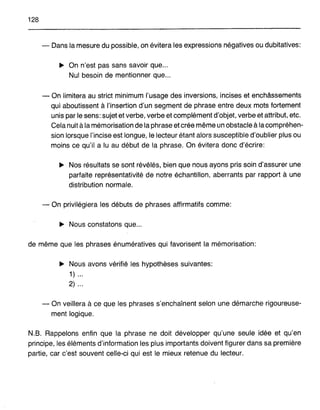 128
~ Dans la mesure du possible, on évitera les expressions négatives ou dubitatives:
~ On n'est pas sans savoir que .
Nul besoin de mentionner que ..
- On limitera au strict minimum l'usage des inversions, incises et enchâssements
qui aboutissent à l'insertion d'un segment de phrase entre deux mots fortement
unis par le sens: sujet et verbe, verbe et complément d'objet, verbe et attribut, etc.
Cela nuit à la mémorisation de laphrase etcrée même un obstacle à lacompréhen-
sion lorsque l'incise est longue, le lecteur étant alors susceptible d'oublier plus ou
moins ce qu'il a lu au début de la phrase. On évitera donc d'écrire:
~ Nos résultats se sont révélés, bien que nous ayons pris soin d'assurer une
parfaite représentativité de notre échantillon, aberrants par rapport à une
distribution normale.
- On privilégiera les débuts de phrases affirmatifs comme:
~ Nous constatons que...
de même que les phrases énumératives qui favorisent la mémorisation:
~ Nous avons vérifié les hypothèses suivantes:
1) .
2) ..
- On veillera à ce que les phrases s'enchaînent selon une démarche rigoureuse-
ment logique.
N.B. Rappelons enfin que la phrase ne doit développer qu'une seule idée et qu'en
principe, les éléments d'information les plus importants doivent figurer dans sa première
partie, car c'est souvent celle-ci qui est le mieux retenue du lecteur.
 