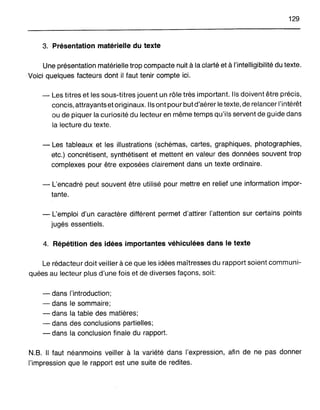 129
3. PrésentatiOn matérielle du texte
Une présentation matérielle trop compacte nuit àla clarté et à l'intelligibilité du texte.
Voici quelques facteurs dont il faut tenir compte ici.
- Les titres et les sous-titres jouent un rôle très important. Ils doivent être précis,
concis, attrayants et originaux. Ils ont pour but d'aérer le texte, de relancer l'intérêt
ou de piquer la curiosité du lecteur en même temps qu'ils servent de guide dans
la lecture du texte.
- Les tableaux et les illustrations (schémas, cartes, graphiques, photographies,
etc.) concrétisent, synthétisent et mettent en valeur des données souvent trop
complexes pour être exposées clairement dans un texte ordinaire.
- L'encadré peut souvent être utilisé pour mettre en relief une information impor-
tante.
- L'emploi d'un caractère différent permet d'attirer l'attention sur certains points
jugés essentiels.
4. Répétition des idées importantes véhiculées dans le texte
Le rédacteur doit veiller à ce que les idées maîtresses du rapport soient communi-
quées au lecteur plus d'une fois et de diverses façons, soit:
- dans l'introduction;
- dans le sommaire;
- dans la table des matières;
- dans des conclusions partielles;
- dans la conclusion finale du rapport.
N.B. Il faut néanmoins veiller à la variété dans l'expression, afin de ne pas donner
l'impression que le rapport est une suite de redites.
 