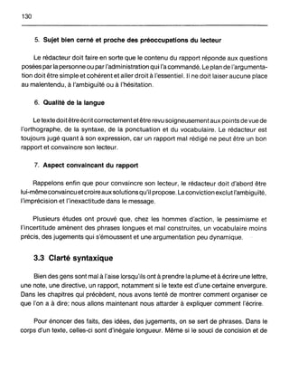 130
5. Sujet bien cerné et proche des préoccupations du lecteur
Le rédacteur doit taire en sorte que le contenu du rapport réponde aux questions
posées par la personne ou par l'administration qui l'a commandé. Le plan de l'argumenta-
tion doit être simple et cohérent et aller droit à l'essentiel. 1/ ne doit laiser aucune place
au malentendu, à l'ambiguïté ou à l'hésitation.
6. Qualité de la langue
Le texte doit être écrit correctement et être revu soigneusement aux points de vue de
l'orthographe, de la syntaxe, de la ponctuation et du vocabulaire. Le rédacteur est
toujours jugé quant à son expression, car un rapport mal rédigé ne peut être un bon
rapport et convaincre son lecteur.
7. Aspect convaincant du rapport
Rappelons enfin que pour convaincre son lecteur, le rédacteur doit d'abord être
lui-mêmeconvaincu etcroire auxsolutions qu'il propose. Laconviction exclut l'ambiguïté,
l'imprécision et l'inexactitude dans le message.
Plusieurs études ont prouvé que, chez les hommes d'action, le pessimisme et
l'incertitude amènent des phrases longues et mal construites, un vocabulaire moins
précis, des jugements qui s'émoussent et une argumentation peu dynamique.
3.3 Clarté syntaxique
Bien des gens sont mal à l'aise lorsqu'ils ont à prendre la plume et à écrire une lettre,
une note, une directive, un rapport, notamment si le texte est d'une certaine envergure.
Dans les chapitres qui précèdent, nous avons tenté de montrer comment organiser ce
que l'on a à dire; nous allons maintenant nous attarder à expliquer comment l'écrire.
Pour énoncer des faits, des idées, des jugements, on se sert de phrases. Dans fe
corps d'un texte, celles-ci sont d'inégale longueur. Même si le souci de concision et de
 
