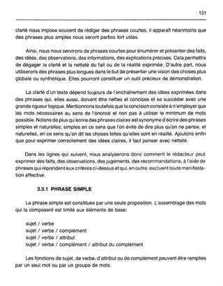 131
clarté nous impose souvent de rédiger des phrases courtes, il apparaît néanmoins que
des phrases pluS amples nous seront parfois fort utiles.
Ainsi, nous nous servirons de phrases courtes pour énumérer et présenter des faits,
des idées, des observations, des informations, des explications précises. Cela permettra
de dégager la clarté et la netteté du fait ou de la réalité exprimée. D'autre part, nous
utiliserons des phrases plus longues dans le but de présenter une vision des choses plus
globale ou synthétique. Elles pourront constituer un outil précieux de démonstration.
La clarté d'un texte dépend toujours de l'enchaînement des idées exprimées dans
des phrases qui, elles aussi, doivent être nettes et concises et se succéder avec une
grande rigueur logique. Mentionnons toutefois que la concision consiste à n'employer que
les mots nécessaires au sens de l'énoncé et non pas à utiliser le minimum de mots
possible. Notons de plus qu'écrire des phrases claires est synonyme d'écrire des phrases
simples et naturelles; simples en ce sens que l'on évite de dire plus qu'on ne pense, et
naturelles, en ce sens qu'on dit les choses telles qu'elles sont en réalité. Ajoutons enfin
que pour exprimer correctement des idées claires, il faut penser avec netteté.
Dans les lignes qui suivent, nous analyserons donc comment le rédacteur peut
exprimer des faits, des observations, des jugements, des recommandations, à l'aide de
phrases qui répondent aux critères ci-dessus et qui, en outre, excluent toute manifesta-
tion affective.
3.3.1 PHRASE SIMPLE
La phrase simple est constituée par une seule proposition. L'assemblage des mots
qui la composent est limité aux éléments de base:
sujet / verbe
sujet / verbe / complément
sujet / verbe / attribut
sujet / verbe / complément / attribut du complément
Les fonctions de sujet, de verbe, d'attribut ou de complément peuvent être remplies
par un seul mot ou par un groupe de mots.
 