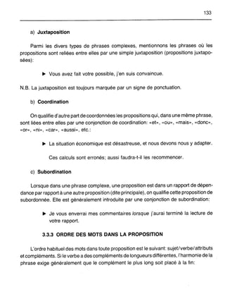 133
a) Juxtaposition
Parmi les divers types de phrases complexes, mentionnons les phrases où les
propositions sont reliées entre elles par une simple juxtaposition (propositions juxtapo-
sées):
~ Vous avez fait votre possible, j'en suis convaincue.
N.S. La juxtaposition est toujours marquée par un signe de ponctuation.
b) Coordination
On qualifie d'autre part de coordonnées les propositions qui, dans une même phrase,
sont liées entre elles par une conjonction de coordination: «et», «ou», «mais», «donc»,
«or», «ni», «car», «aussi», etc.:
~ La situation économique est désastreuse, et nous devons nous y adapter.
Ces calculs sont erronés; aussi faudra-t-il les recommencer.
c) Subordination
Lorsque dans une phrase complexe, une proposition est dans un rapport de dépen-
dance par rapport à une autre proposition (dite principale), on qualifie cette proposition de
subordonnée. Elle est généralement introduite par une conjonction de subordination:
~ Je vous enverrai mes commentaires lorsque j'aurai terminé la lecture de
votre rapport.
3.3.3 ORDRE DES MOTS DANS LA PROPOSITION
L'ordre habituel des mots dans toute proposition est le suivant: sujet/verbe/attributs
et compléments. Si le verbe a des compléments de longueurs différentes, l'harmonie de la
phrase exige généralement que le complément le plus long soit placé à la fin:
 