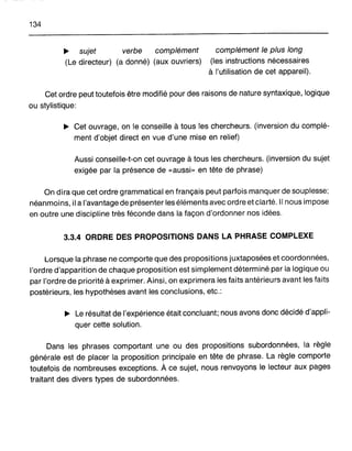 134
~ sujet verbe complément
(Le directeur) (a donné) (aux ouvriers)
complément le plus long
(les instructions nécessaires
à l'utilisation de cet appareil).
Cet ordre peut toutefois être modifié pour des raisons de nature syntaxique, logique
ou stylistique:
~ Cet ouvrage, on le conseille à tous les chercheurs. (inversion du complé-
ment d'objet direct en vue d'une mise en relief)
Aussi conseille-t-on cet ouvrage à tous les chercheurs. (inversion du sujet
exigée par la présence de «aussi» en tête de phrase)
On dira que cet ordre grammatical en français peut parfois manquer de souplesse;
néanmoins, il a l'avantage de présenter les éléments avec ordre et clarté. Il nous impose
en outre une discipline très féconde dans la façon d'ordonner nos idées.
3.3.4 ORDRE DES PROPOSITIONS DANS LA PHRASE COMPLEXE
Lorsque la phrase ne comporte que des propositions juxtaposées et coordonnées,
l'ordre d'apparition de chaque proposition est simplement déterminé par la logique ou
par l'ordre de priorité à exprimer. Ainsi, on exprimera les faits antérieurs avant les faits
postérieurs, les hypothèses avant les conclusions, etc.:
~ Le résultat de l'expérience était concluant; nous avons donc décidé d'appli-
quer cette solution.
Dans les phrases comportant une ou des propositions subordonnées, la règle
générale est de placer la proposition principale en tête de phrase. La règle comporte
toutefois de nombreuses exceptions. À ce sujet, nous renvoyons le lecteur aux pages
traitant des divers types de subordonnées.
 
