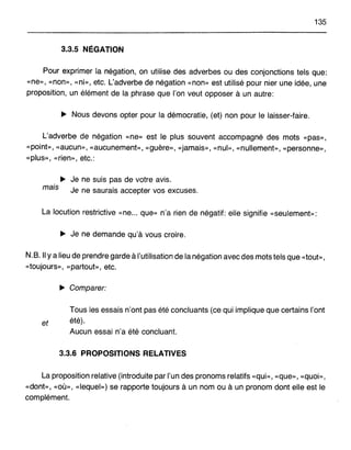 135
3.3.5 NÉGATION
Pour exprimer la négation, on utilise des adverbes ou des conjonctions tels que:
«ne», «non», «ni», etc. L'adverbe de négation «non» est utilisé pour nier une idée, une
proposition, un élément de la phrase que l'on veut opposer à un autre:
... Nous devons opter pour la démocratie, (et) non pour le laisser-faire.
L'adverbe de négation «ne» est le plus souvent accompagné des mots «pas»,
«point», «aucun», «aucunement», «guère», «jamais», «nul», «nullement», «personne»,
«plus», «rien», etc.:
... Je ne suis pas de votre avis.
mais Je ne saurais accepter vos excuses.
La locution restrictive «ne... que» n'a rien de négatif: elle signifie «seulement»:
... Je ne demande qu'à vous croire.
N.B. Il Ya lieu de prendre garde à l'utilisation de la négation avec des mots tels que «tout»,
«toujours», «partout», etc.
... Comparer:
Tous les essais n'ont pas été concluants (ce qui implique que certains l'ont
et été).
Aucun essai n'a été concluant.
3.3.6 PROPOSITIONS RELATIVES
La proposition relative (introduite par l'un des pronoms relatifs «qui», «que», «quoi»,
«dont», «où», «lequel») se rapporte toujours à un nom ou à un pronom dont elle est le
complément.
 