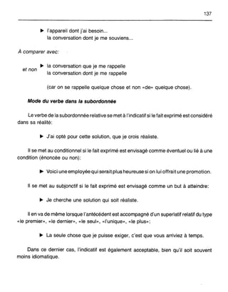 137
~ l'appareil dont j'ai besoin...
la conversation dont je me souviens...
À comparer avec:
~ la conversation que je me rappelle
et non
la conversation dont je me rappelle
(car on se rappelle quelque chose et non «de» quelque chose).
Mode du verbe dans la subordonnée
Le verbe de la subordonnée relative se met à I:indicatif si le fait exprimé est considéré
dans sa réalité:
~ J'ai opté pour cette solution, que je crois réaliste.
Il se met au conditionnel si le fait exprimé est envisagé comme éventuel ou lié à une
condition (énoncée ou non):
... Voici une employée qui serait plus heureuse si on lui offrait une promotion.
Il se met au subjonctif si le fait exprimé est envisagé comme un but à atteindre:
~ Je cherche une solution qui soit réaliste.
Il en va de même lorsque l'antécédent est accompagné d'un superlatif relatif du type
«le premier», «le dernier», «le seul», «l'unique», «le plus»:
~ La seule chose que je puisse exiger, c'est que vous arriviez à temps.
Dans ce dernier cas, l'indicatif est également acceptable, bien qu'il soit souvent
moins idiomatique.
 