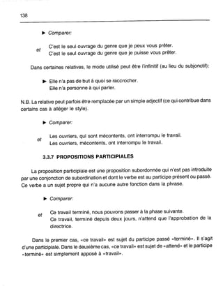 138
~ Comparer:
et
C'est le seul ouvrage du genre que je peux vous prêter.
C'est le seul ouvrage du genre que je puisse vous prêter.
Dans certaines relatives, le mode utilisé peut être l'infinitif (au lieu du subjonctif):
~ Elle n'a pas de but à quoi se raccrocher.
Elle n'a personne à qui parler.
N.B. La relative peut parfois être remplacée par unsimple adjectif (cequi contribue dans
certains cas à alléger le style).
~ Comparer:
et
Les ouvriers, qui sont mécontents, ont interrompu le travail.
Les ouvriers, mécontents, ont interrompu le travail.
3.3.7 PROPOSITIONS PARTICIPIALES
La proposition participiale est une proposition subordonnée qui n'est pas introduite
par une conjonction de subordination et dont le verbe est au participe présent ou passé.
Ce verbe a un sujet propre qui n'a aucune autre fonction dans la phrase.
~ Comparer:
et Ce travail terminé, nous pouvons passer à la phase suivante.
Ce travail, terminé depuis deux jours, n'attend que l'approbation de la
directrice.
Dans le premier cas, «ce travail» est sujet du participe passé «terminé». 1 s'agit
d'une participiale. Dans le deuxième cas, «ce travail» est sujet de «attend» et le participe
«terminé» est simplement apposé à «travail».
 