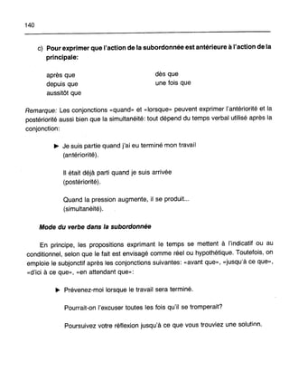140
c) Pour exprimer que l'action de la subordonnée est antérieure à l'action de la
principale:
après que
depuis que
aussitôt que
dès que
une fois que
Remarque: Les conjonctions «quand» et «lorsque» peuvent exprimer l'antériorité et la
postériorité aussi bien que la simultanéité: tout dépend du temps verbal utilisé après la
conjonction:
~ Je suis partie quand j'ai eu terminé mon travail
(antériorité).
Il était déjà parti quand je suis arrivée
(postériorité).
Quand la pression augmente, il se produit...
(simultanéité).
Mode du verbe dans la subordonnée
En principe, les propositions exprimant le temps se mettent à l'indicatif ou au
conditionnel, selon que le fait est envisagé comme réel ou hypothétique. Toutefois, on
emploie le subjonctif après les conjonctions suivantes: «avant que», «jusqu'à ce que»,
«d'ici à ce que», «en attendant que»:
~ Prévenez-moi lorsque le travail sera terminé.
Pourrait-on l'excuser toutes les fois qu'il se tromperait?
Poursuivez votre réflexion jusqu'à ce que vous trouviez une solution.
 