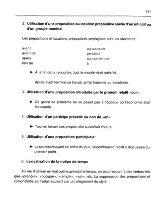 141
2. Utilisation d'une préposition ou locution prépositive suivie d'un infinitif ou
d'un groupe nominal
Les prépositions et locutions prépositives employées sont les suivantes:
avant
avant de
après
lors de
au cours de
pendant
au moment de
à
~ À la fin de la rencontre, tout le monde était satisfait.
Après avoir terminé ce travail, je l'ai transmis au secrétaire.
3. Utilisation d'une proposition introduite par le pronom relatif «où»:
~ Ce genre de problème ne se posait pas à l'époque où l'économie était
florissante.
4. Utilisation d'un participe précédé ou non de «en»:
~ Tout en tenant ces propos, elle surveillait l'heure.
5. Utilisation d'une proposition participiale:
~ La secrétaire ayant lu l'ordre du jour, l'assemblée entreprit la discussion du
premier point.
6. Lexicalisation de la notion de temps
Au lieu d'utiliser un mot outil exprimant le temps, on peut recourir à des verbes tels
que «prendre», «occuper», <<remplir», «voir», etc. La suppression des prépositions et
conjonctions se traduit souvent par un allègement du style.
 