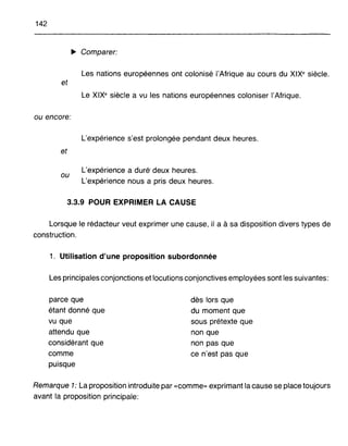 142
~ Comparer:
Les nations européennes ont colonisé l'Afrique au cours du XIX· siècle.
et
Le XIX· siècle a vu les nations européennes coloniser l'Afrique.
ou encore:
L'expérience s'est prolongée pendant deux heures.
et
ou
L'expérience a duré' deux heures.
L'expérience nous a pris deux heures.
3.3.9 POUR EXPRIMER LA CAUSE
Lorsque le rédacteur veut exprimer une cause, il a à sa disposition divers types de
construction.
1. Utilisation d'une proposition subordonnée
Les principales conjonctions et locutions conjonctives employées sont les suivantes:
parce que
étant donné que
vu que
attendu que
considérant que
comme
puisque
dès lors que
du moment que
sous prétexte que
non que
non pas que
ce n'est pas que
Remarque 1: La proposition introduite par «comme» exprimant la cause se place toujours
avant la proposition principale:
 