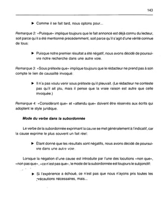 143
~ Comme il se fait tard, nous optons pour...
Remarque 2: "Puisque» implique toujours que le fait annoncé est déjà connu du lecteur,
soit parce qu'il a été mentionné précédemment, soit parce qu'il s'agit d'une vérité connue
de tous:
~ Puisque notre premier résultat a été négatif, nous avons décidé de poursui-
vre notre recherche dans une autre voie.
Remarque 3: "Sous prétexte que» implique toujours que le rédacteur ne prend pas à son
compte le lien de causalité invoqué:
~ Il n'a pas voulu venir sous prétexte qu'il pleuvait. (Le rédacteur ne conteste
pas qu'il ait plu, mais il pense que la vraie raison est autre que celle
invoquée.)
Remarque 4: "Considérant que» et "attendu que» doivent être réservés aux écrits qui
adoptent le style juridique.
Mode du verbe dans la subordonnée
Le verbe de la subordonnée exprimant la cause se met généralement à l'indicatif, car
la cause exprime le plus souvent un fait réel:
~ Étant donné que les résultats sont négatifs, nous avons décidé de poursui-
vre dans une autre voie.
Lorsque la négation d'une cause est introduite par l'une des locutions "non que»,
"non pas que» , "ce n'est pas que», le mode de la subordonnée est toujours le subjonctif:
~ Si l'expérience a échoué, ce n'est pas que nous n'ayons pris toutes les
,'"lrécautions nécessaires, mais...
 