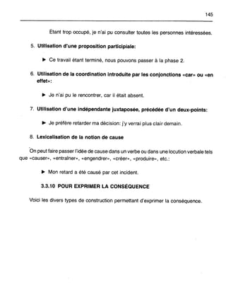 145
Étant trop occupé, je n'ai pu consulter toutes les personnes intéressées.
5. Utilisation d'une proposition participiale:
~ Ce travail étant terminé, nous pouvons passer à la phase 2.
6. Utilisation de la coordination introduite par les conjonctions «car» ou «en
effet»:
~ Je n'ai pu le rencontrer, car il était absent.
7. Utilisation d'une indépendante juxtaposée, précédée d'un deux-points:
.. Je préfère retarder ma décision: j'y verrai plus clair demain.
8. Lexicalisation de la notion de cause
On peut faire passer l'idée de cause dans un verbe ou dans une locution verbale tels
que «causer», «entraîner», «engendrer», «créer», «produire», etc.:
~ Mon retard a été causé par cet incident.
3.3.10 POUR EXPRIMER LA CONSÉQUENCE
Voici les divers types de construction permettant d'exprimer la conséquence.
 