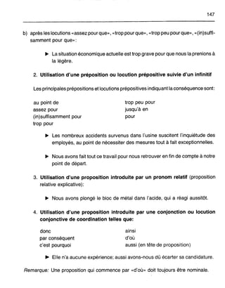 147
b) après les locutions «assez pour que», «trop pour que», «trop peu pour que», «(in)suffi-
samment pour que»:
~ La situation économique actuelle est trop grave pour que nous la prenions à
la légère.
2. Utilisation d'une prépositIon ou locution prépositive suivie d'un infinitif
Les principales prépositions et locutions prépositives indiquant la conséquence sont:
au point de
assez pour
(in)suffisamment pour
trop pour
trop peu pour
jusqu'à en
pour
~ Les nombreux accidents survenus dans l'usine suscitent l'inquiétude des
employés, au point de nécessiter des mesures tout à fait exceptionnelles.
~ Nous avons fait tout ce travail pour nous retrouver en fin de compte à notre
point de départ.
3. Utilisation d'une proposition introduite par un pronom relatif (proposition
relative explicative):
~ Nous avons plongé le bloc de métal dans l'acide, qui a réagi aussitôt.
4. Utilisation d'une proposition introduite par une conjonction ou locution
conjonctive de coordination telles que:
donc
par conséquent
c'est pourquoi
ainsi
d'où
aussi (en tête de proposition)
~ Elle n'a aucune expérience; aussi avons-nous dû écarter sa candidature.
Remarque: Une proposition qui commence par «d'où» doit toujours être nominale.
 