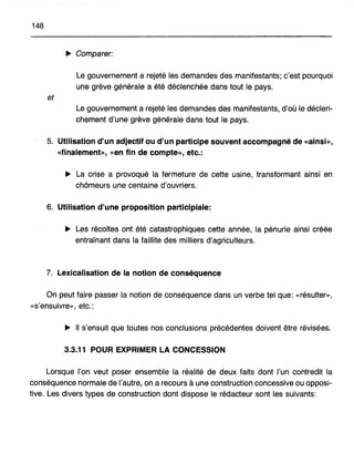 148
.... Comparer:
Le gouvernement a rejeté les demandes des manifestants; c'est pourquoi
une grève générale a été déclenchée dans tout le pays,
et
Le gouvernement a rejeté les demandes des manifestants, d'où le déclen-
chement d'une grève générale dans tout I.e pays.
5. Utilisation d'un adjectif ou d'un participe souvent accompagné de «ainsi»,
«finalement», «en fin de compte», etc.:
.... La crise a provoqué la ·fermeture de cette usine, transformant ainsi en
chômeurs une centaine d'ouvriers.
6. Utilisation d'une proposition participiale:
.... Les récoltes ont été catastrophiques cette année, la pénurie ainsi créée
entraînant dans la faillite des milliers d'agriculteurs.
7, Lexicalisation de la notion de conséquence
On peut faire passer la notion de conséquence dans un verbe tel que: «résulter»,
«s'ensuivre», etc.:
.... Il s'ensuit que toutes nos conclusions précédentes doivent être révisées.
3.3.11 POUR EXPRIMER LA CONCESSION
Lorsque l'on veut poser ensemble la réalité de deux faits dont l'un contredit la
conséquence normale de l'autre, on a recours à une construction concessive ou opposi-
tive. Les divers types de construction dont dispose le rédacteur sont les suivants:
 