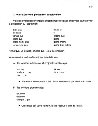 149
1. Utilisation d'une proposition subordonnée
Voici les principales conjonctions et locutions conjonctives employées pour exprimer
la concession ou l'opposition:
bien que
quoique
tandis que
alors que
alors même que
lors même que
même si
si
encore que
quand
quand même
quand bien même
Remarque: La locution «malgré que» est à déconseiller.
La concessive peut également être introduite par:
a) des locutions adverbiales et conjonctives telles que:
si... que
quelque ... que
tout... que
où que
pour... que
~ Si attentifs que nous ayons été, nous n'avons remarqué aucune anomalie.
b) des locutions pronominales:
quoi que
quel que
quelque... que
~ Quelle que soit votre opinion, je suis résolue à aller de l'avant.
 