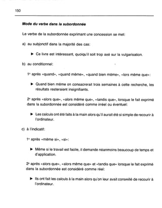 150
Mode du verbe dans la subordonnée
Le verbe de la subordonnée exprimant une concession se met:
a) au subjonctif dans la majorité des cas:
~ Ce livre est intéressant, quoiqu'il soit trop axé sur la vulgarisation.
b) au conditionnel:
1° après «quand», «quand même», «quand bien même», «lors même que»:
~ Quand bien même on consacrerait trois semaines à cette recherche, les
résultats resteraient insignifiants.
2° après «alors que», «alors même que», «tandis que», lorsque le fait exprimé
dans la subordonnée est considéré comme irréel ou éventuel:
~ Les calculs ont été faits à la main alors qu'il aurait été si simple de recourir à
l'ordinateur.
c) à l'indicatif:
1° après «même si», «si»:
~ Même si le travail est facile, il demande néanmoins beaucoup de temps et
d'application.
2° après «alors que», «alors même que» et «tandis que» lorsque le fait exprimé
dans la subordonnée est considéré comme réel:
~ Ils ont fait les calculs à la main alors qu'on leur avait conseillé de recourir à
l'ordinateur.
 