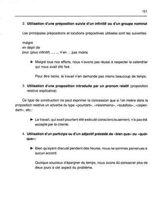 151
2. Utilisation d'une préposition suivie d'un infinitif ou d'un groupe nominal
Les principales prépositions et locutions prépositives utilisées sont les suivantes:
malgré
en dépit de
pour (plus infinitif) ..., ... n'en ... pas moins
~ Malgré tous nos efforts, nous n'avons pas réussi. à respecter le calendrier
qui nous avait été fixé.
Pour être facile, le travail n'en demande pas moins beaucoup de temps.
3. Utilisation d'une proposition introduite par un pronom relatif (proposition
relative explicative)
Ce type de construction ne peut exprimer la concession que si l'on insère dans la
proposition relative un adverbe du type «pourtant», «néanmoins», «toutefois», «cepen-
dant», etc.:
.. Le travail, qui avait pourtant été exécuté consciencieusement, n'a pas été
accepté par la cliente.
4. Utilisation d'un participe ou d'un adjectif précédé de «bien que» ou «quoi-
que»:
.. Bien qu'ayant discuté pendant des heures, nous ne sommes parvenues à
aucun accord.
Quoique soucieux d'épargner du temps, nous avons dû consacrer plus de
deux jours à cet aspect du problème.
 