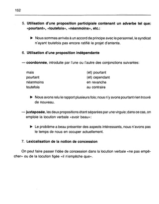 152
5. Utilisation d'une proposition participiale contenant un adverbe tel que:
«pourtant», «toutefois», «néanmoins», etc.:
~ Nous sommes arrivés à un accord de principe avec le personnel, le syndicat
n'ayant toutefois pas encore ratifié le projet d'entente.
6. Utilisation d'une proposition indépendante
- coordonnée, introduite par l'une ou l'autre des conjonctions suivantes:
mais
pourtant
néanmoins
toutefois
(et) pourtant
(et) cependant
en revanche
au contraire
~ Nous avons relu le rapport plusieurs fois; nous n'y avons pourtant rien trouvé
de nouveau.
- juxtaposée, les deux propositions étant séparées par une virgule; dans ce cas, on
emploie la locution verbale «avoir beau»:
~ Le problème a beau présenter des aspects intéressants, nous n'avons pas
le temps de nous en occuper actuellement.
7. Lexicalisation de la notion de concession
On peut faire passer l'idée de concession dans la locution verbale «ne pas empê-
cher» ou de la locution figée «il n'empêche que».
 
