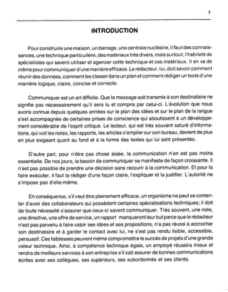 INTRODUCTION
Pour construire une maison, un barrage, une centrale nucléaire, il faut des connais-
sances, une technique particulière, des matériaux très divers, mais surtout, l'habileté de
spécialistes qui savent utiliser et agencer cette technique et ces matériaux. Il en va de
même pour communiquer d'une manière efficace. Le rédacteur, lui, doitsavoircomment
réunir des données, comment les classer dans un plan et comment rédiger un texte d'une
manière logique, claire, concise et correcte.
Communiquer est un art difficile. Que le message soit transmis à son destinataire ne
signifie pas nécessairement qu'il sera lu et compris par celui-ci. L'évolution que nous
avons connue depuis quelques années sur le plan des idées et sur le plan de la langue
s'est accompagnée de certaines prises de conscience qui aboutissent à un développe-
ment considérable de l'esprit critique. Le lecteur, qui est très souvent saturé d'informa-
tions, qui voit les notes, les rapports, les articles s'empiler sur son bureau, devient de plus
en plus exigeant quant au fond et à la forme des textes qui lui sont présentés.
D'autre part, pour n'être pas chose aisée, la communication n'en est pas moins
essentielle. De nos jours, le besoin de communiquer se manifeste de façon croissante. Il
n'est pas possible de prendre une décision sans recourir à la communication. Et pour la
faire exécuter, il faut la rédiger d'une façon claire, l'expliquer et la justifier. L'autorité ne
s'impose pas d'elle-même.
En conséquence, s'il veut être pleinement efficace, un organisme ne peut se conten-
ter d'avoir des collaborateurs qui possèdent certaines spécialisations techniques; il doit
de toute nécessité s'assurer que ceux-ci savent communiquer. Très souvent, une note,
.une directive, une offre de service, un rapport manqueront leur but parce que le rédacteur
n'est pas parvenu à faire valoir ses idées et ses propositions, n'a pas réussi à accrocher
son destinataire et à garder le contact avec lui, ne s'est pas rendu lisible, accessible,
persuasif. Ces faiblesses peuvent même compromettre le succès de projets d'une grande
valeur technique. Ainsi, à compétence technique égale, un employé réussira mieux et
rendra de meilleurs services à son entreprise s'il sait assurer de bonnes communications
écrites avec ses collègues, ses supérieurs, ses subordonnés et ses clients.
 