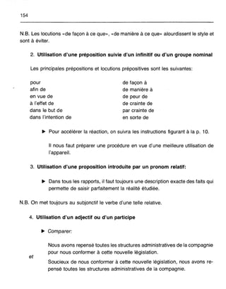 154
N.B. Les locutions «de façon à ce que», «de manière à ce que» alourdissent le style et
sont à éviter.
2. Utilisation d'une préposition suivie d'un infinitif ou d'un groupe nominal
Les principales prépositions et locutions prépositives sont les suivantes:
pour
afin de
en vue de
à l'effet de
dans le but de
dans l'intention de
de façon à
de manière à
de peur de
de crainte de
par crainte de
en sorte de
~ Pour accélérer la réaction, on suivra les instructions figurant à la p. 10.
Il nous faut préparer une procédure en vue d'une meilleure utilisation de
l'appareil.
3. Utilisation d'une proposition introduite par un pronom relatif:
~ Dans tous les rapports, il faut toujours une description exacte des faits qui
permette de saisir parfaitement la réalité étudiée.
N.B. On met toujours au subjonctif le verbe d'une telle relative.
4. Utilisation d'un adjectif ou d'un participe
~ Comparer:
et
Nous avons repensé toutes les structures administratives de la compagnie
pour nous conformer à cette nouvelle législation.
Soucieux de nous conformer à cette nouvelle législation, nous avons re-
pensé toutes les structures administratives de la compagnie.
 