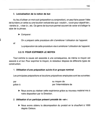 155
5. Lexicalisation de la notion de but
Au lieu d'utiliser un mot-outil (préposition ou conjonction), on peut faire passer l'idée
de but dans un verbe ou une locution verbale tels que «vouloir», «avoir pour objectif de»,
«tendre à», «viser à», etc. Ce genre de tournure permet souvent de varier et d'alléger le
style de la phrase.
~ Comparer:
On a préparé cette procédure afin d'améliorer l'utilisation de l'appareil.
et
La préparation de cette procédure vise à améliorer l'utilisation de l'appareil.
3.3.13 POUR EXPRIMER LE MOYEN
Tout comme la cause est associée à une conséquence, de même le moyen est
associé à un but. Pour exprimer le moyen, le rédacteur dispose de différents types de
construction.
1. Utilisation d'une préposition suivie d'un groupe nominal
Les principales prépositions et locutions prépositives employées sont les suivantes:
par
grâce à
au moyen de
par l'intermédiaire de
~ Nous avons pu réaliser cette expérience grâce au nouveau matériel mis à
notre disposition par la Direction.
2. Utilisation d'un participe présent précédé de «en»:
~ Nous avons obtenu la décomposition du produit en le chauffant à 1000
degrés Celsius.
 