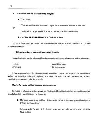 156
3. Lexicalisation de la notion de moyen
~ Comparer:
C'est en utilisant le procédé X que nous sommes arrivés à nos fins.
et
L'utilisation du procédé X nous a permis d'arriver à nos fins.
3.3.14 POUR EXPRIMER LA COMPARAISON
Lorsque l'on veut exprimer une comparaison, on peut avoir recours à l'un des
moyens suivants:
1. Utilisation d'une proposition subordonnée
Les principales conjonctions et locutions conjonctives employées sont les suivantes:
comme
ainsi que
aussi bien que
de même que
Il faut y ajouter la conjonction «que» en corrélation avec des adjectifs ou adverbes à
valeur comparative tels que: «plus», «moins», «aussi», «autre», «meilleur», «pire»,
«moindre», «autant», «tant» et «tel».
Mode du verbe utilisé dans la subordonnée
Le mode le plus souvent employé est l'indicatif. On utilise toutefois le conditionnel s'il
s'agit d'un fait hypothétique ou éventuel:
~ Comme nous l'avons démontré antérieurement, les deux premières hypo-
thèses sont à rejeter.
Ainsi qu'elle l'aurait dit à plusieurs personnes, elle serait sur le point de
faire faillite.
 