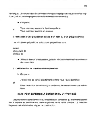 157
Remarque: La comparaison s'exprime souvent par une proposition subordonnée ellip-
tique (c.-à.-d. par une proposition où le verbe est sous-entendu).
~ Comparer:
et
Vous raisonnez comme le ferait un profane.
Vous raisonnez comme un profane.
2. Utilisation d'une préposition suivie d'un nom ou d'un groupe nominal
Les principales prépositions et locutions prépositives sont:
suivant
à l'exemple de
à l'instar de
~ À l'instar de mon prédécesseur, j'ai suivi minutieusement les instructions du
document 003.
3. Lexicalisation de la notion de comparaison
~ Comparer:
J'ai exécuté ce travail exactement comme vous l'aviez demandé.
et
Dans l'exécution de ce travail, j'ai suivi scrupuleusement toutes vos instruc-
tions.
3.3.15 POUR EXPRIMER LA CONDITION OU L'HYPOTHÈSE
Les propositions conditionnelles ou hypothétiques sont celles qui expriment la condi-
tion à laquelle est soumise une réalité exprimée par le verbe principal. Le rédacteur
dispose à cet effet de divers types de construction.
 