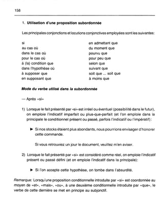 158
1. Utilisation d'une proposition subordonnée
Les principales conjonctions et locutions conjonctives employées sont les suivantes:
si
au cas où
dans le cas où
pour le cas où
à (la) condition que
dans l'hypothèse où
à supposer que
en supposant que
en admettant que
du moment que
pourvu que
pour peu que
selon que
suivant que
soit que ... soit que
à moins que
Mode du verbe utilisé dans la subordonnée
-Après «si»
1) Lorsque le fait présenté par «si» est irréel ou éventuel (possibilité dans le futur),
on emploie l'indicatif imparfait ou plus-que-parfait (et l'on emploie dans la
principale le conditionnel présE;lnt ou passé, parfois l'indicatif ou l'impératif):
~ Si nos stocks étaient plus abondants, nous pourrions envisager d'honorer
cette commande.
Si vous retrouviez un jour le document, veuillez m'en aviser.
2) Lorsque le fait présenté par «si» est considéré comme réel, on emploie l'indicatif
présent ou passé défini (et on emploie l'indicatif dans la principale):
~ Si l'on accepte cette hypothèse, on tombe dans l'absurdité.
Remarque: Lorsqu'une proposition conditionnelle introduite par «si» est coordonnée au
moyen de «et», «mais», «ou», à une deuxième conditionnelle introduite par «que», le
verbe de cette dernière se met en principe au subjonctif.
 