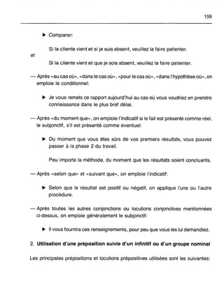 159
~ Comparer:
Si la cliente vient et si je suis absent, veuillez la faire patienter.
et
Si la cliente vient et que je sois absent, veuillez la faire patienter.
- Après «au cas où», «dans le cas où», «pour le cas où», «dans l'hypothèse où», on
emploie le conditionnel:
~ Je vous remets ce rapport aujourd'hui au cas où vous voudriez en prendre
connaissance dans le plus bref délai.
- Après «du moment que», on emploie l'indicatif si le fait est présenté comme réel,
le subjonctif, s'il est présenté comme éventuel:
~ Du moment que vous êtes sûrs de vos premiers résultats, vous pouvez
passer à la phase 2 du travail.
Peu importe la méthode, du moment que les résultats soient concluants.
- Après «selon que» et «suivant que», on emploie l'indicatif:
~ Selon que le résultat est positif ou négatif, on applique l'une ou l'autre
procédure.
- Après toutes les autres conjonctions ou locutions conjonctives mentionnées
ci-dessus, on emploie généralement le subjonctif:
~ Il vous fournira ces renseignements, pour peu que vous les lui demandiez.
2. Utilisation d'une préposition suivie d'un infinitif ou d'un groupe nominal
Les principales prépositions et locutions prépositives utilisées sont les suivantes:
 