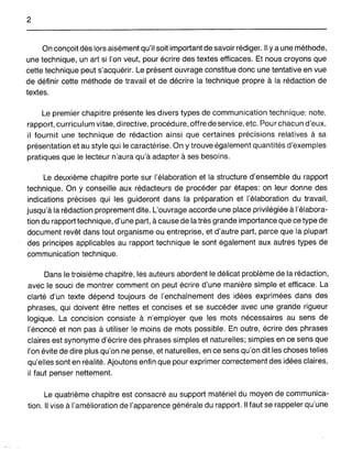 2
On conçoit dès lors aisément qu'il soifimportant de savoir rédiger. Il y a une méthode,
une technique, un art si l'on veut, pour écrire des textes efficaces. Et nous croyons que
cette technique peut s'acquérir. Le présent ouvrage constitue donc une tentative en vue
de définir cette méthode de travail et de décrire la technique propre à la rédaction de
textes.
Le premier chapitre présente les divers types de communication technique: note,
rapport, curriculum vitae, directive, procédure, offre de service, etc. Pour chacun d'eux,
il fournit une technique de rédaction ainsi que certaines précisions relatives à sa
présentation et au style qui le caractérise. On y trouve également quantités d'exemples
pratiques que le lecteur n'aura qu'à adapter à ses besoins.
Le deuxième chapitre porte sur l'élaboration et la structure d'ensemble du rapport
technique. On y conseille aux rédacteurs de procéder par étapes: on leur donne des
indications précises qui les guideront dans la préparation et l'élaboration du travail,
jusqu'à la rédaction proprement dite. L'ouvrage accorde une place privilégiée à l'élabora-
tion du rapport technique, d'une part, à cause de la très grande importance que ce type de
document revêt dans tout organisme ou entreprise, et d'autre part, parce que la plupart
des principes applicables au rapport technique le sont également aux autres types de
communication technique.
Dans le troisième chapitre, les auteurs abordent le délicat problème de la rédaction,
avec le souci de montrer comment on peut écrire d'une manière simple et efficace. La
clarté d'un texte dépend toujours de l'enchaînement des idées exprimées dans des
phrases, qui doivent être nettes et concises et se succéder avec une grande rigueur
logique. La concision consiste à n'employer que les mots nécessaires au sens de
l'énoncé et non pas à utiliser le moins de mots possible. En outre, écrire des phrases
claires est synonyme d'écrire des phrases simples et naturelles; simples en ce sens que
l'on évite de dire plus qu'on ne pense, et naturelles, en ce sens qu'on dit les choses telles
qu'elles sont en réalité. Ajoutons enfin que pour exprimer correctement des idées claires,
il faut penser nettement.
Le quatrième chapitre est consacré au support matériel du moyen de communica-
tion. Il vise à l'amélioration de l'apparence générale du rapport. Il faut se rappeler qu'une
 