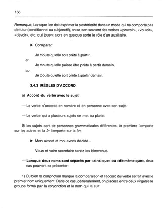 166
Remarque: Lorsque l'on doit exprimer la postériorité dans un mode qui ne comporte pas
de futur (conditionnel ou subjonctif), on se sert souvent des verbes «pouvoir», «vouloir»,
«devoir», etc. qui jouent alors en quelque sorte le rôle d'un auxiliaire.
~ Comparer:
Je doute qu'elle soit prête à partir.
et
Je doute qu'elle puisse être prête à partir demain.
ou
Je doute qu'elle soit prête à partir demain.
3.4.3 RÈGLES D'ACCORD
a) Accord du verbe avec le sujet
- Le verbe s'accorde en nombre et en personne avec son sujet.
- Le verbe qui a plusieurs sujets se met au pluriel.
Si les sujets sont de personnes grammaticales différentes, la première l'emporte
sur les autres et la 2e l'emporte sur la 3e :
~ Mon avocat et moi avons décidé...
Vous et votre secrétaire serez les bienvenus.
- Lorsque deux noms sont séparés par «ainsi que» ou «de même que», deux
cas peuvent se présenter:
1) Ou bien la conjonction marque la comparaison et l'accord du verbe se fait avec le
premier nom uniquement. Dans ce cas, généralement, on placera entre deux virgules le
groupe formé par la conjonction et le nom qui la suit:
 