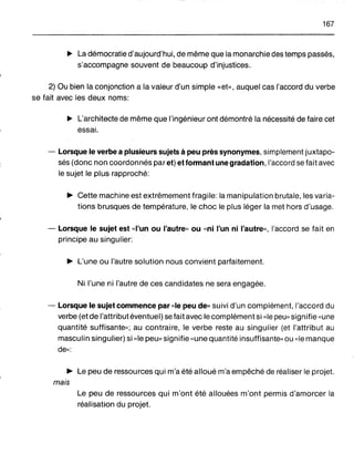 167
~ La démocratie d'aujourd'hui, de même que la monarchie des temps passés,
s'accompagne souvent de beaucoup d'injustices.
2) Ou bien la conjonction a la valeur d'un simple «et», auquel cas l'accord du verbe
se fait avec les deux noms:
~ L'architecte de même que l'ingénieur ont démontré la nécessité de faire cet
essai.
- Lorsque le verbe a plusieurs sujets à peu près synonymes, simplement juxtapo-
sés (donc non coordonnés par et) et formant une gradation, l'accord se fait avec
le sujet le plus rapproché:
~ Cette machine est extrêmement fragile: la manipulation brutale, les varia-
tions brusques de température, le choc le plus léger la met hors d'usage.
- Lorsque le sujet est «l'un ou l'autre" ou «ni l'un ni l'autre", l'accord se fait en
principe au singulier:
~ L'une ou l'autre solution nous convient parfaitement.
Ni l'une ni l'autre de ces candidates ne sera engagée.
- Lorsque le sujet commence par «le peu de" suivi d'un complément, l'accord du
verbe (etde l'attribut éventuel) se fait avec le complément si «le peu" signifie "une
quantité suffisante,,; au contraire, le verbe reste au singulier (et l'attribut au
masculin singulier) si "le peu" signifie "une quantité insuffisante» ou «le manque
de»:
~ Le peu de ressources qui m'a été alloué m'a empêché de réaliser le projet.
mais
Le peu de ressources qui m'ont été allouées m'ont permis d'amorcer la
réalisation du projet.
 