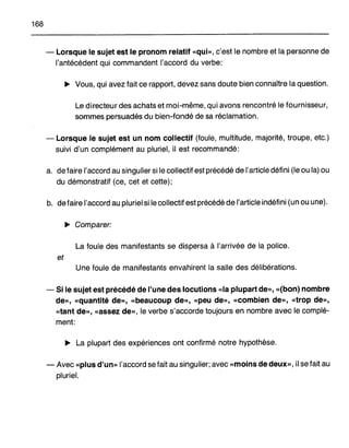 168
- Lorsque le sujet est le pronom relatif «qui», c'est le nombre et la personne de
l'antécédent qui commandent l'accord du verbe:
~ Vous, qui avez fait ce rapport, devez sans doute bien connaître la question.
Le directeur des achats et moi-même, qui avons rencontré le fournisseur,
sommes persuadés du bien-fondé de sa réclamation.
- Lorsque le sujet est un nom collectif (foule, multitude, majorité, troupe, etc.)
suivi d'un complément au pluriel, il est recommandé:
a. defaire l'accord au singulier si le collectif est précédé de l'article défini (le ou la) ou
du démonstratif (ce, cet et cette);
b. defaire l'accord au pluriel si le collectif est précédé de l'article indéfini (un ou une).
~ Comparer:
La foule des manifestants se dispersa à l'arrivée de la police.
et
Une foule de manifestants envahirent la salle des délibérations.
- Si le sujet est précédé de l'une des locutions «la plupart de», «(bon) nombre
de», «quantité de», «beaucoup de», «peu de», «combien de», «trop de»,
«tant de», «assez de», le verbe s'accorde toujours en nombre avec le complé-
ment:
~ La plupart des expériences ont confirmé notre hypothèse.
- Avec «plus d'un» l'accord se fait au singulier; avec «moins de deux», il se fait au
pluriel.
 