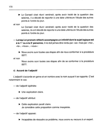170
~ Le Conseil s'est réuni vendredi; après avoir traité de la question des
salaires, il a décidé de reporter à une date ultérieure l'étude des autres
points à l'ordre du jour.
et non
Le Conseil s'est réuni vendredi; après avoir traité de la question des
salaires, ils ont décidé de reporter à une date ultérieure l'étude des autres
points à l'ordre du jour.
- Lorsqu'un pronom réfléchi accompagne un infinitif dont le sujet logique est
à la 1re ou à la 2e personne, il ne doit jamais être rendu par «se» mais par «me»,
«te", «nous», «vous»:
~ Nous avons suivi toutes ces étapes afin de nous conformer à la procédure
0077.
et non
Nous avons suivi toutes ces étapes afin de se conformer à la procédure
0077.
d) Accord de l'adjectif
L'adjectif s'accorde en genre et en nombre avec le nom auquel il se rapporte. C'est
notamment le cas:
- de l'adjectif épithète:
~ Une explication claire.
- de l'adjectif attribut:
~ Cette explication paraît claire.
Je considère cette proposition comme inespérée.
- de l'adjectif apposé:
~ Incapables de résoudre ce problème, nous avons eu recours à un expert.
 