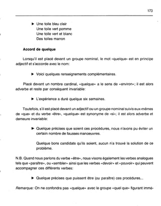 173
.. Une toile bleu clair
Une toile vert pomme
Une toile vert et blanc
Des toiles marron
Accord de quelque
Lorsqu'il est placé devant un groupe nominal, le mot «quelque» est en principe
adjectif et s'accorde avec le nom:
.. Voici quelques renseignements complémentaires.
Placé devant un nombre cardinal, «quelque» a le sens de «environ»; il est alors
adverbe et reste par conséquent invariable:
.. L'expérience a duré quelque six semaines.
Toutefois, s'il est placé devant un adjectif ou un groupe nominal suivis eux-mêmes
de «que" et du verbe «être", «quelque" est synonyme de «si»; il est alors adverbe et
demeure invariable:
~ Quelque précises que soient ces procédures, nous n'avons pu éviter un
certain nombre de fausses manoeuvres.
Quelque bons candidats qu'ils soient, aucun n'a trouvé la solution de ce
problème.
N.B. Quand nous parlons du verbe «être", nous visons également les verbes analogues
tels que «paraître», ou «sembler» ainsi que les verbes «devoir» et «pouvoir" qui peuvent
accompagner ces différents verbes:
.. Quelque précises que puissent être (ou paraître) ces procédures...
Remarque: On ne confondra pas «quelque» avec le groupe «quel que" figurant immé-
 