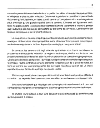3
mauvaise présentation du texte diminue la portée des idées et des données présentées,
et indispose le plus souvent le lecteur. Ce dernier appréciera le caractère impeccable du
document qu'on lui soumet, et il sera porté à penser qu'une présentation aussi soignée ne
peut annoncer qu'une parfaite qualité dans le contenu. L'inverse est également vrai:
toute négligence dans les détails de présentation amène facilement le lecteur à penser
que l'auteur n'a pas mis plus de soin au fond qu'à la forme de son travail. La médiocrité est
toujours remarquée et sévèrement critiquée.
Le cinquième et dernier chapitre présente une bibliographie critique des meilleurs
ouvrages, dictionnaires et encyclopédies, où le rédacteur trouvera une mine inépui-
sable de renseignements tant sur le plan terminologique que grammatical.
En annexe, les auteurs ont jugé utile de synthétiser sous forme de tableau le
processus intellectuel de rédaction de rapports techniques, d'offrir aux lecteurs une
procédure de révision de textes et de fournir un protocole de correction typographique.
Deux autres annexes complètent l'ouvrage: l'une présente un exemple de petit rapport
technique, l'autre synthétise certains éléments fondamentaux de la prise de notes. Le
livre se termine par une bibliographie des ouvrages relatifs au sujet et par un index
alphabétique qui facilite le repérage des points traités.
Cet ouvrage a surtout été conçu pour être un instrument de travail pratique et facile à
consulter. Les exposés théoriques sont donc émaillés de nombreux exemples concrets.
Les auteurs espèrent que les pages qui suivent pourront rendre service à ceux qui
sont appelés à rédiger et à lire des rapports et autres types de communication technique.
Ils invitent leurs lecteurs à leur faire parvenir toutes remarques ou commentaires
qu'ils jugeraient à .propos.
 