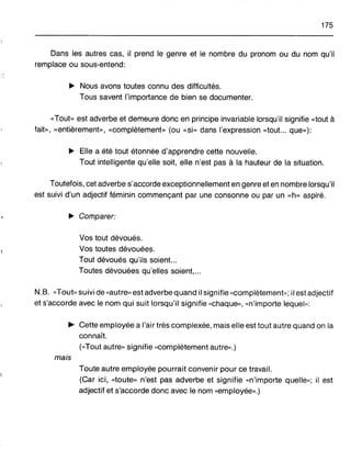 175
Dans les autres cas, il prend le genre et le nombre du pronom ou du nom qu'i!
remplace ou sous-entend:
~ Nous avons toutes connu des difficultés.
Tous savent l'importance de bien se documenter.
«Tout» est adverbe et demeure donc en principe invariable lorsqu'il signifie «tout à
fait», «entièrement», «complètement» (ou «si» dans l'expression «tout... que»):
~ Elle a été tout étonnée d'apprendre cette nouvelle.
Tout intelligente qu'elle soit, elle n'est pas à la hauteur de la situation.
Toutefois, cet adverbe s'accorde exceptionnellement en genre et en nombre lorsqu'il
est suivi d'un adjectif féminin commençant par une consonne ou par un «h» aspiré.
~ Comparer:
Vos tout dévoués.
Vos toutes dévouées.
Tout dévoués qu'ils soient...
Toutes dévouées qu'elles soient,...
N.B. «Tout» suivi de «autre» est adverbe quand il signifie «complètement,,; il est adjectif
et s'accorde avec le nom qui suit lorsqu'il signifie «chaque», «n'importe lequel,,;
~ Cette employée a l'air très complexée, mais elle est tout autre quand on la
connaît.
(<<Tout autre" signifie «complètement autre».)
mais
Toute autre employée pourrait convenir pour ce travail.
(Car ici, «toute» n'est pas adverbe et signifie «n'importe quelle,,; il est
adjectif et s'accorde donc avec le nom «employée».)
 