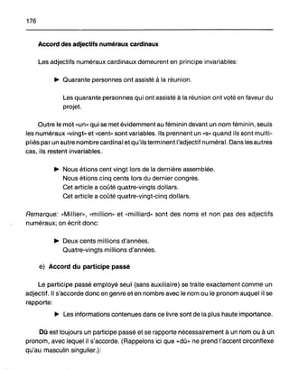 176
Accord des adjectifs numéraux cardinaux
Les adjectifs numéraux cardinaux demeurent en principe invariables:
~ Quarante personnes ont assisté à la réunion.
Les quarante personnes qui ont assisté à la réunion ont voté en faveur du
projet.
Outre le mot «un» qui se met évidemment au féminin devant un nom féminin, seuls
les numéraux «vingt» et «cent» sont variables. Ils prennent un «S» quand ils sont multi-
pliés par un autre nombre cardinal et qu'ils terminent l'adjectif numéral. Dans les autres
cas, ils restent invariables.
~ Nous étions cent vingt lors de la dernière assemblée.
Nous étions cinq cents lors du dernier congrès.
Cet article a coûté quatre-vingts dollars.
Cet article a coûté quatre-vingt-cinq dollars.
Remarque: «Millier», «million» et «milliard» sont des noms et non pas des adjectifs
numéraux; on écrit donc:
~ Deux cents millions d'années.
Quatre-vingts millions d'années.
e) Accord du participe passé
Le participe passé employé seul (sans auxiliaire) se traite exactement comme un
adjectif. Il s'accorde donc en genre et en nombre avec le nom ou le pronom auquel il se
rapporte:
~ Les informations contenues dans ce livre sont de la plus haute importance.
Dû est toujours un participe passé et se rapporte nécessairement à un nom ou à un
pronom, avec lequel il s'accorde. (Rappelons ici que «dû» ne prend l'accent circonflexe
qu'au masculin singulier.):
 