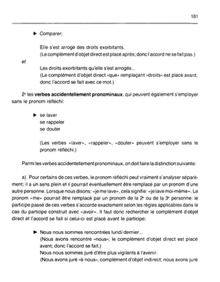 181
~ Comparer:
Elle s'est arrogé des droits exorbitants.
(Le complément d'objet direct est placé après; donc l'accord ne sefait pas.)
et
Les droits exorbitants qu'elle s'est arrogés...
(Le complément d'objet direct "que» remplaçant "droits» est placé avant;
donc l'accord se fait avec ce mot.)
2° les verbes accidentellement pronominaux, qui peuvent également s'employer
sans le pronom réfléchi:
~ se laver
se rappeler
se douter
(Les verbes «laver,>, "rappeler», «douter» peuvent s'employer sans le
pronom réfléchi.)
Parmi les verbes accidentellement pronominaux, on doit faire la distinction suivante:
a) Pour certains de ces verbes, le pronom réfléchi peut vraiment s'analyser séparé-
ment; il a un sens plein et il pourrait éventuellement être remplacé par un pronom d'une
autre personne. Lorsque nous disons: «je me lave>" cela signifie: «je lave moi-même». Le
pronom «me» pourrait être remplacé par un pronom de la 2<' ou de la 3e personne: le
participe passé de ces verbes s'accorde exactement selon les règles applicables dans le
cas du participe construit avec «avoir». Il faut donc rechercher le complément d'objet
direct et l'accord se fait si celui-ci est placé avant le participe:
~ Nous nous sommes rencontrées lundi dernier...
(Nous avons rencontré "nous»; le complément d'objet direct est placé
avant; donc l'accord se fait.)
Nous nous sommes juré d'être plus vigilants à l'avenir.
(Nous avons juré «à nous,>, complément d'objet indirect; nous avons juré
 
