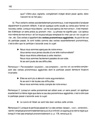 182
quoi? d'être plus vigilants: complément d'objet direct placé après; donc
l'accord ne se fait pas.)
b) Pour certains verbes accidentellement pronominaux, il est impossible d'analyser
séparément le pronom réfléchi. Il est en quelque sorte soudé au verbe pour former un
nouveau verbe. Lorsque nous disons: «je me suis aperçu de mon erreur», il est impossi-
ble d'attribuer un sens précis au pronom «me». La phrase ne signifie pas: «j'ai aperçu
moi-même de mon erreur» et l'on ne pourrait pas remplacer le «me» par un «te» ou par un
«le», etc. Ces verbes s'appellent des verbes pronominaux agglutinés. Au point de vue
du participe passé, ils sont traités comme des verbes essentiellement pronominaux,
c'est-à-dire que le participe s'accorde avec le sujet:
~ Nous nous sommes aperçues de notre erreur.
Vous seriez-vous jamais doutés d'une telle malhonnêteté?
Nous nous étions attendues à cette réaction.
Nous nous sommes facilement passées de son aide.
Ils se sont joués de ces difficultés.
Remarque 1: Par exception «se plaire>" «se complaire», «se rire,> et «se rendre compte»
sont des verbes pronominaux agglutinés dont le participe passé demeure toujours
invariable:
~ Elles se sont plu à démolir notre argumentation.
Ils se sont ri de toutes ces difficultés.
Nous nous sommes rendu compte de notre erreur.
Remarque 2: Lorsqu'un verbe pronominal est utilisé avec un sens passif, on applique
exactement la même règle que dans le cas des pronominaux agglutinés, c'est-à-dire que
le participe passé s'accorde avec le sujet:
~ Le cuivre et l'étain se sont très bien vendus cette année.
Remarque 3: Lorsque le participe passé de l'un des verbes «laisser», «voir», «entendre,>,
«sentir>, employé pronominalement est suivi d'un infinitif, on applique la même règ le que
lorsqu'il n'est pas employé pronominalement (v. p. 178, remarque 2):
 