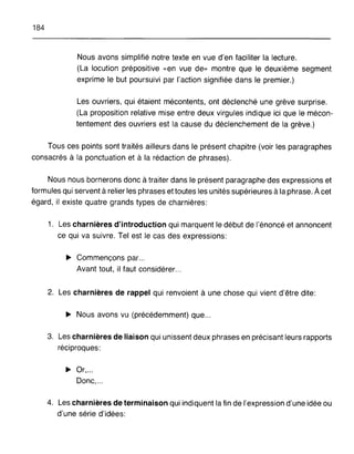184
Nous avons simplifié notre texte en vue d'en faciliter la lecture.
(La locution prépositive «en vue de» montre que le deuxième segment
exprime le but poursuivi par l'action signifiée dans le premier.)
Les ouvriers, qui étaient mécontents, ont déclenché une grève surprise.
(La proposition relative mise entre deux virgules indique ici que le mécon-
tentement des ouvriers est la cause du déclenchement de la grève.)
Tous ces points sont traités ailleurs dans le présent chapitre (voir les paragraphes
consacrés à la ponctuation et à la rédaction de phrases).
Nous nous bornerons donc à traiter dans le présent paragraphe des expressions et
formules qui servent à relier les phrases et toutes les unités supérieures à la phrase. Àcet
égard, il existe quatre grands types de charnières:
1. Les charnières d'introduction qui marquent le début de l'énoncé et annoncent
ce qui va suivre. Tel est le cas des expressions:
~ Commençons par...
Avant tout, il faut considérer...
2. Les charnières de rappel qui renvoient à une chose qui vient d'être dite:
~ Nous avons vu (précédemment) que...
3. Les charnières de liaison qui unissent deux phrases en précisant leurs rapports
réciproques:
~ Or,...
Donc,...
4. Les charnières de terminaison qui indiquent la fin de l'expression d'une idée ou
d'une série d'idées:
 