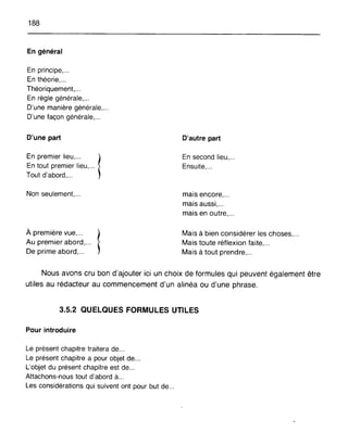 188
En général
En principe, .
En théorie, .
Théoriquement,...
En règle générale,...
D'une manière générale,...
D'une façon générale,...
D'une part
En premier lieu,... 1
En tout premier lieu,...
Tout d'abord,...
Non seulement, ...
À première vue,... 1
Au premier abord,...
De prime abord, ...
D'autre part
En second lieu,...
Ensuite,...
mais encore, ...
mais aussi,...
mais en outre, ...
Mais à bien considérer les choses, ...
Mais toute réflexion faite, ...
Mais à tout prendre, ...
Nous avons cru bon d'ajouter ici un choix de formules qui peuvent également être
utiles au rédacteur au commencement d'un alinéa ou d'une phrase.
3.5.2 QUELQUES FORMULES UTILES
Pour introduire
Le présent chapitre traitera de...
Le présent chapitre a pour objet de...
L'objet du présent chapitre est de...
Attachons-nous tout d'abord à...
Les considérations qui suivent ont pour but de...
 