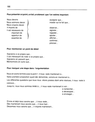 190
Pour présenter un point, un fait, un élément que l'on estime important
Nous devons
Nous estimons devoir
Nous croyons devoir
Il importe de
Il est nécessaire de
important de
opportun de
essentiel de
Pour mentionner un point de détail
Signalons à ce propos que...
Il est intéressant de noter à ce propos que...
Signalons en passant que .
Mentionnons en outre que .
Pour marquer une étape dans l'argumentation
souligner que...
insister sur le fait que...
observer .
signaler .
rappeler .
ajouter .
affirmer .
confirmer..
préciser...
Nous en avons terminé avec le point 1. Il nous reste maintenant à...
Notre première proposition ayant été démontrée, venons-en maintenant à...
Les différentes questions que nous nous étions posées étant ainsi résolues, il nous reste à
conclure...
Jusqu'ici, nous nous sommes limité à...; il nous reste maintenant à voir...
à rechercher .
à développer .
à envisager .
D'ores et déjà nous savons que...; il nous reste...
Dès maintenant nous savons que...; il nous faut...
Désormais nous savons que... ; il importe maintenant...
 
