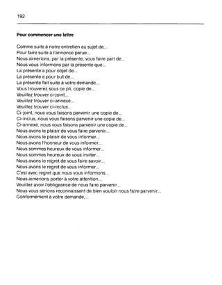 192
Pour commencer une lettre
Comme suite à notre entretien au sujet de...
Pour faire suite à l'annonce parue...
Nous aimerions, par la présente, vous faire part de...
Nous vous informons par la présente que...
La présente a pour objet de...
La présente a pour but de...
La présente fait suite à votre demande...
Vous trouverez sous ce pli, copie de...
Veuillez trouver ci-joint...
Veuillez trouver ci-annexé .
Veuillez trouver ci-inclus .
Ci-joint, nous vous faisons parvenir une copie de...
Ci-inclus, nous vous faisons parvenir une copie de .
Ci-annexé, nous vous faisons parvenir une copie de ..
Nous avons le plaisir de vous faire parvenir...
Nous avons le plaisir de vous informer .
Nous avons l'honneur de vous informer .
Nous sommes heureux de vous informer ..
Nous sommes heureux de vous inviter...
Nous avons le regret de vous faire savoir...
Nous avons le regret de vous informer...
C'est avec regret que nous vous informons...
Nous aimerions porter à votre attention...
Veuillez avoir l'obligeance de nous faire parvenir...
Nous vous serions reconnaissant de bien vouloir nous faire parvenir...
Conformément à votre demande,...
 